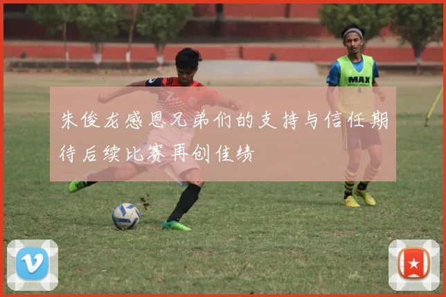 朱俊龙感恩兄弟们的支持与信任期待后续比赛再创佳绩