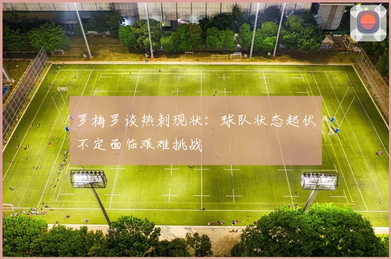 罗梅罗谈热刺现状：球队状态起伏不定面临艰难挑战