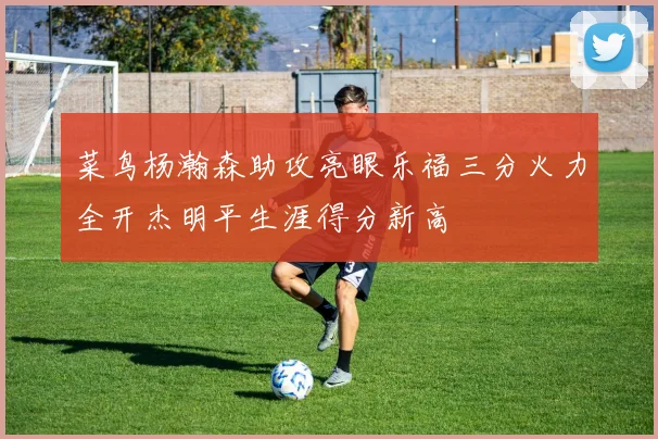 菜鸟杨瀚森助攻亮眼乐福三分火力全开杰明平生涯得分新高