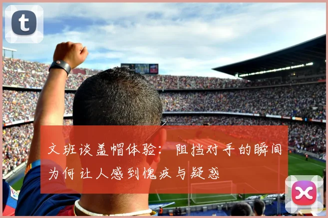 文班谈盖帽体验：阻挡对手的瞬间为何让人感到愧疚与疑惑