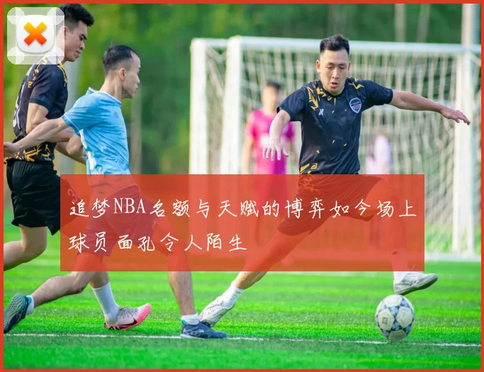 追梦NBA名额与天赋的博弈如今场上球员面孔令人陌生