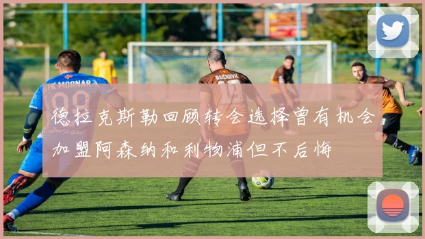 德拉克斯勒回顾转会选择曾有机会加盟阿森纳和利物浦但不后悔