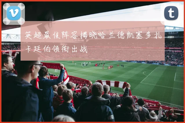 英超最佳阵容揭晓哈兰德凯塞多扎卡廷伯领衔出战
