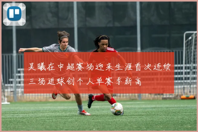 吴曦在中超赛场迎来生涯首次连续三场进球创个人单赛季新高