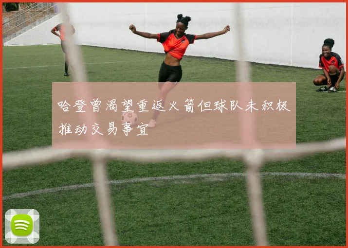 哈登曾渴望重返火箭但球队未积极推动交易事宜