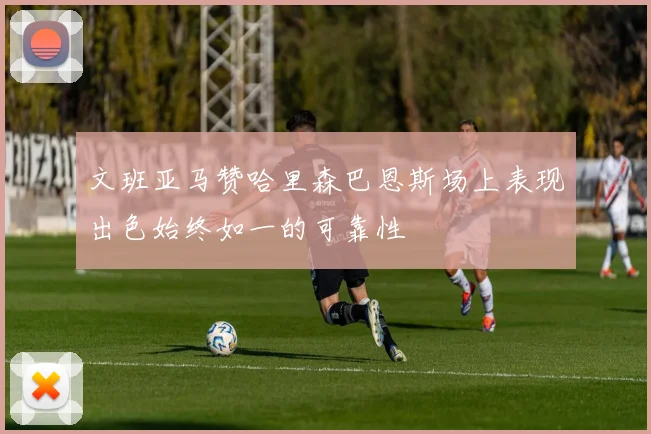 文班亚马赞哈里森巴恩斯场上表现出色始终如一的可靠性