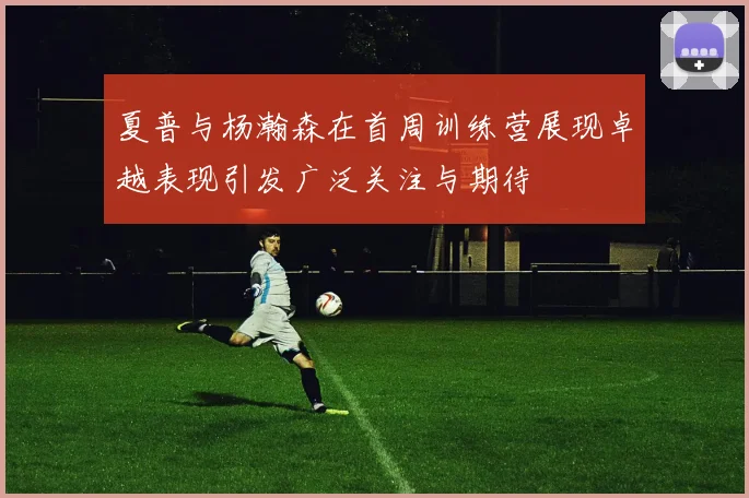 夏普与杨瀚森在首周训练营展现卓越表现引发广泛关注与期待