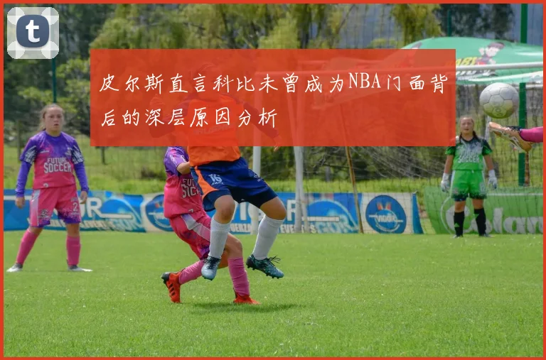 皮尔斯直言科比未曾成为NBA门面背后的深层原因分析