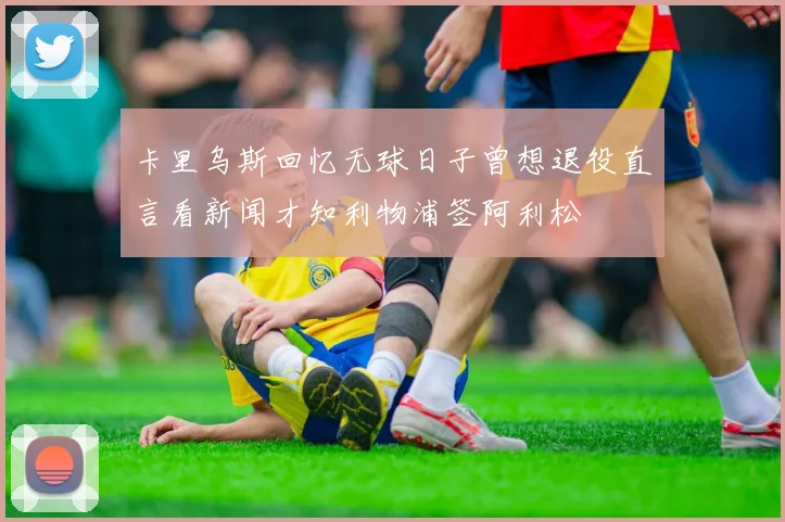 卡里乌斯回忆无球日子曾想退役直言看新闻才知利物浦签阿利松