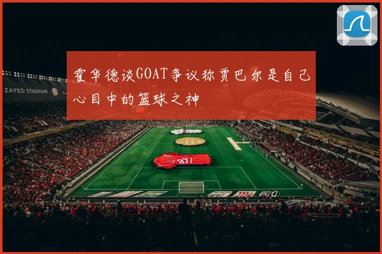 霍华德谈GOAT争议称贾巴尔是自己心目中的篮球之神