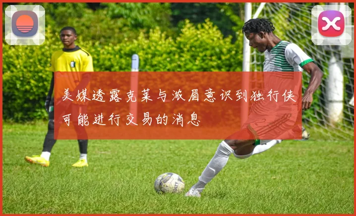 美媒透露克莱与浓眉意识到独行侠可能进行交易的消息