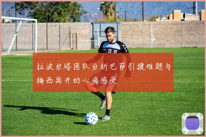拉波尔塔团队分析巴萨引援难题与梅西离开的心痛感受