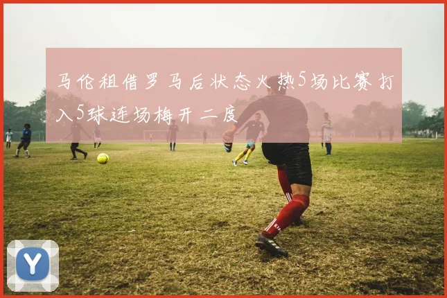 马伦租借罗马后状态火热5场比赛打入5球连场梅开二度