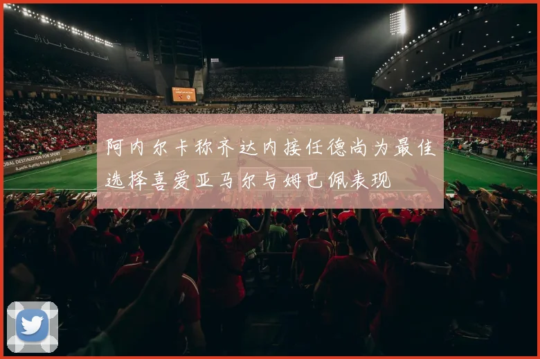 阿内尔卡称齐达内接任德尚为最佳选择喜爱亚马尔与姆巴佩表现