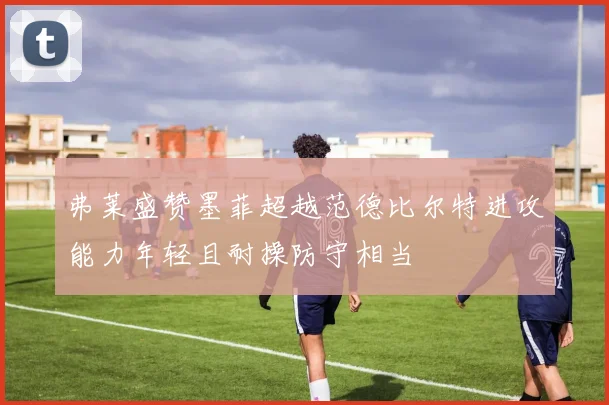 弗莱盛赞墨菲超越范德比尔特进攻能力年轻且耐操防守相当