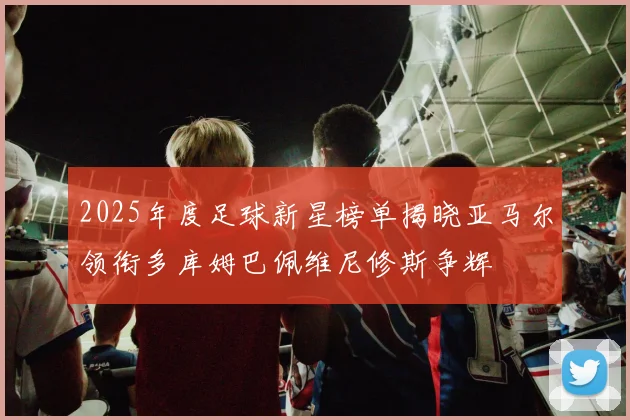 2025年度足球新星榜单揭晓亚马尔领衔多库姆巴佩维尼修斯争辉