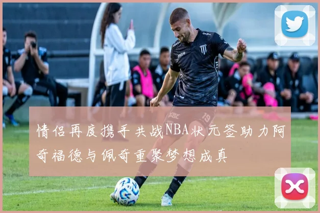 情侣再度携手共战NBA状元签助力阿奇福德与佩奇重聚梦想成真