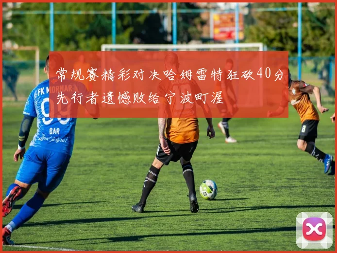 常规赛精彩对决哈姆雷特狂砍40分先行者遗憾败给宁波町渥