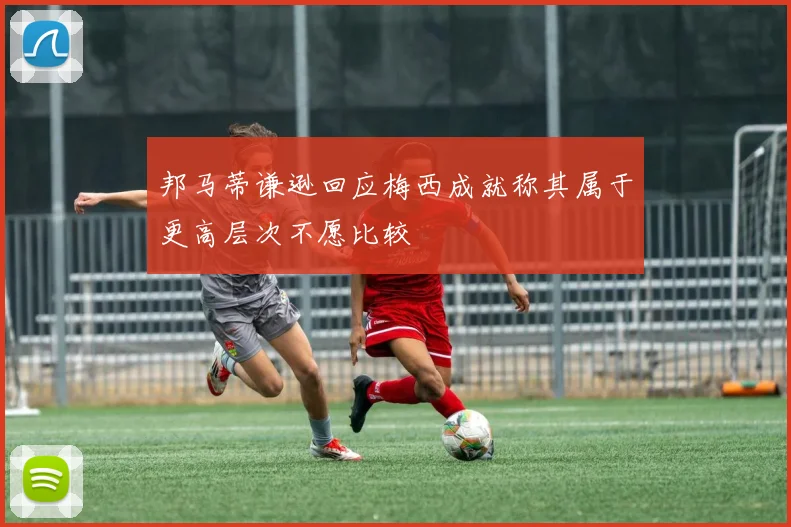邦马蒂谦逊回应梅西成就称其属于更高层次不愿比较