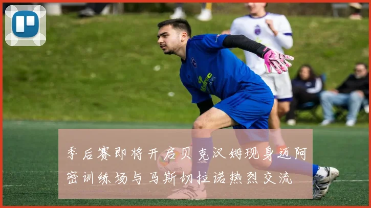 季后赛即将开启贝克汉姆现身迈阿密训练场与马斯切拉诺热烈交流