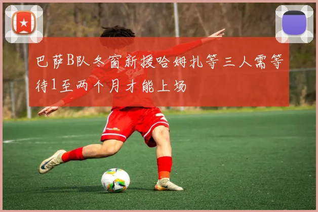 巴萨B队冬窗新援哈姆扎等三人需等待1至两个月才能上场