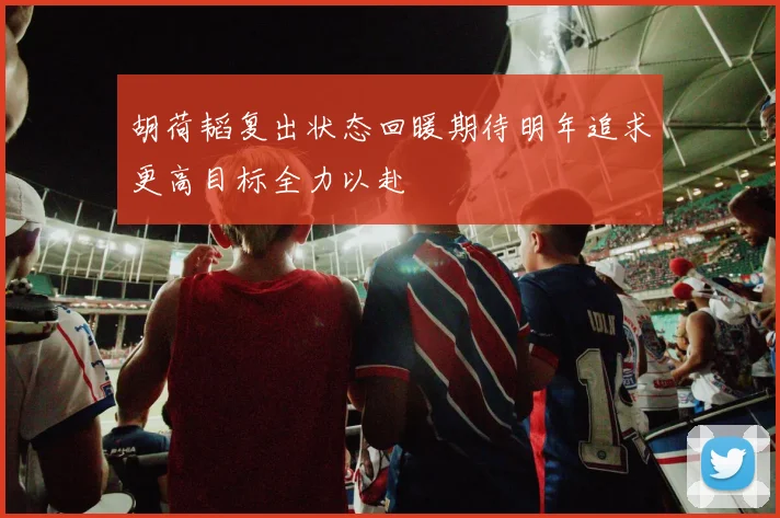 胡荷韬复出状态回暖期待明年追求更高目标全力以赴