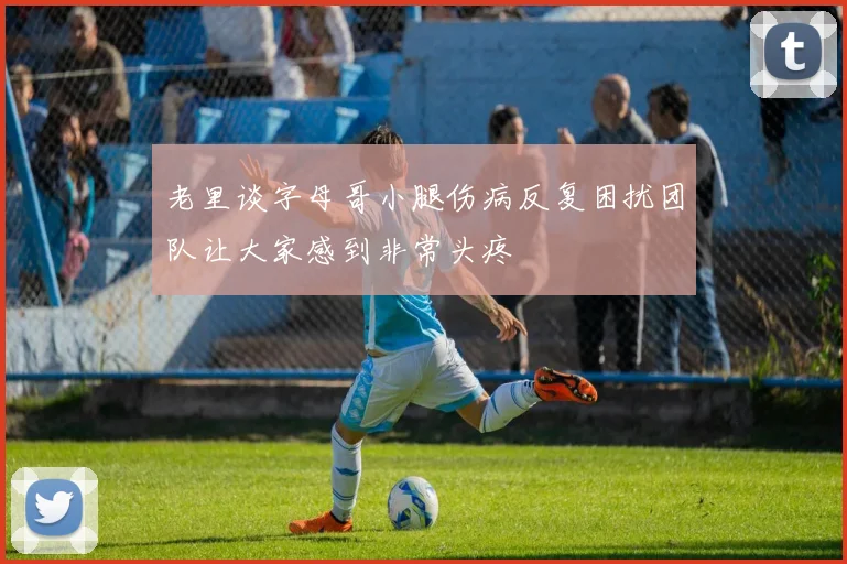 老里谈字母哥小腿伤病反复困扰团队让大家感到非常头疼