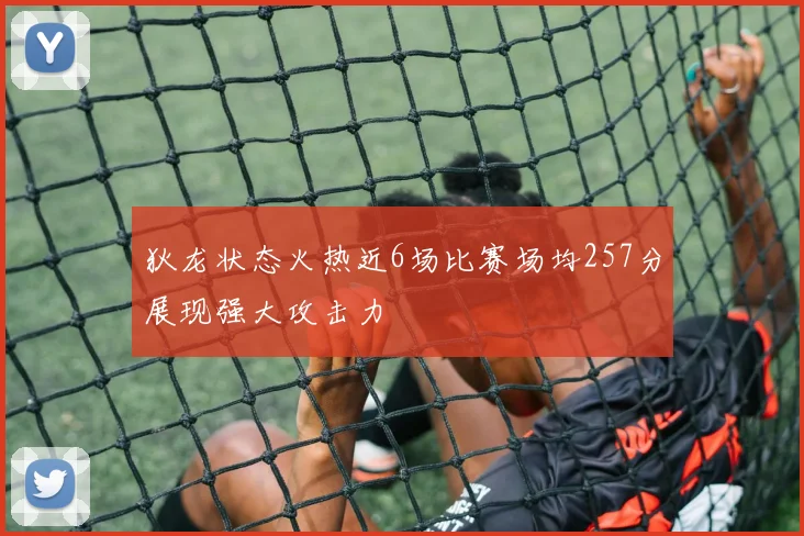 狄龙状态火热近6场比赛场均257分展现强大攻击力