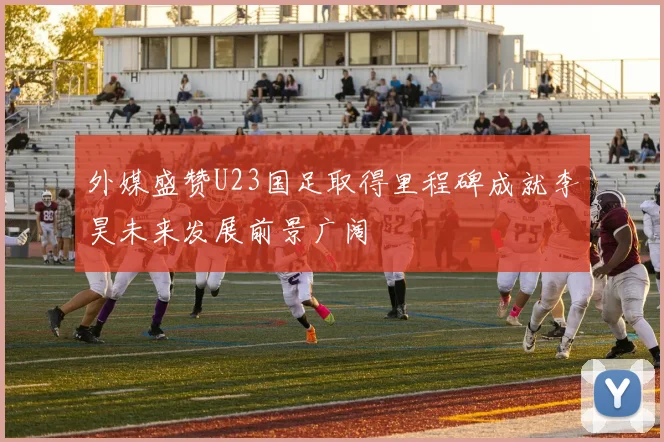 外媒盛赞U23国足取得里程碑成就李昊未来发展前景广阔