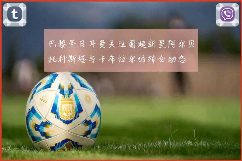 巴黎圣日耳曼关注葡超新星阿尔贝托科斯塔与卡布拉尔的转会动态
