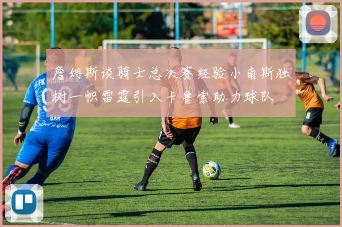 詹姆斯谈骑士总决赛经验小南斯独树一帜雷霆引入卡鲁索助力球队