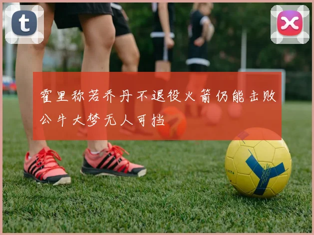 霍里称若乔丹不退役火箭仍能击败公牛大梦无人可挡