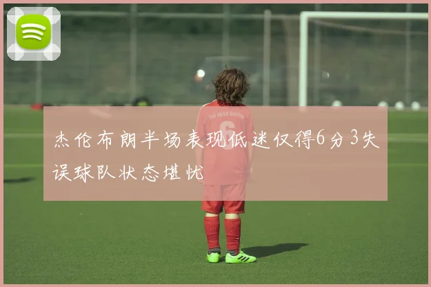 杰伦布朗半场表现低迷仅得6分3失误球队状态堪忧