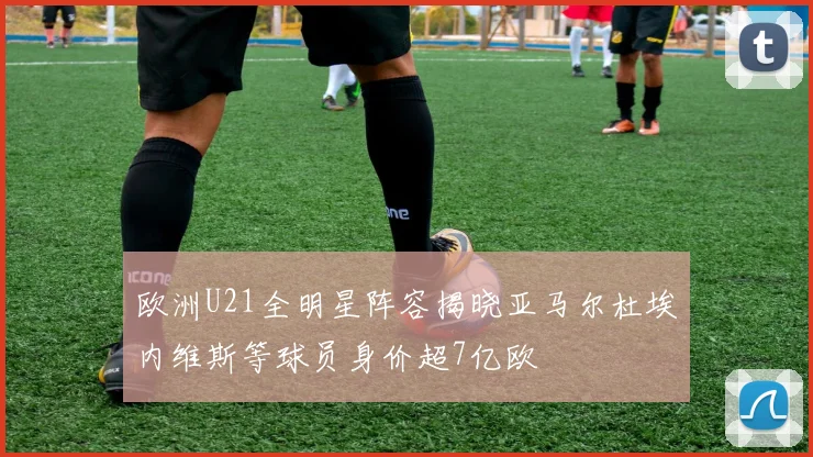 欧洲U21全明星阵容揭晓亚马尔杜埃内维斯等球员身价超7亿欧