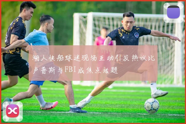 湖人快船球迷现场互动引发热议比卢普斯与FBI成焦点话题